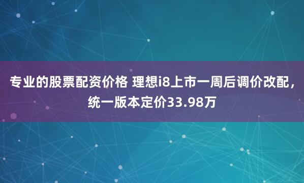 专业的股票配资价格 理想i8上市一周后调价改配，统一版本定价33.98万