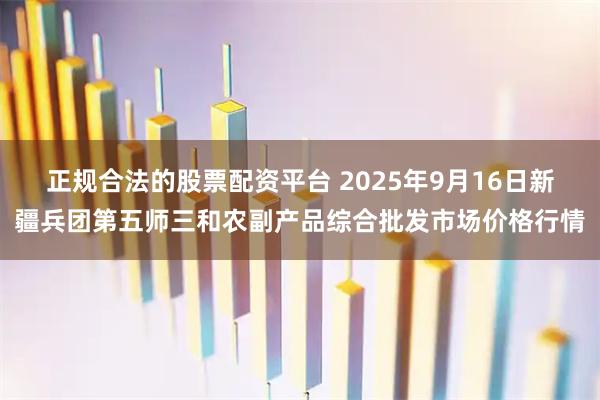 正规合法的股票配资平台 2025年9月16日新疆兵团第五师三和农副产品综合批发市场价格行情