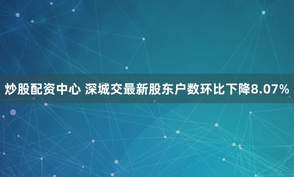 炒股配资中心 深城交最新股东户数环比下降8.07%