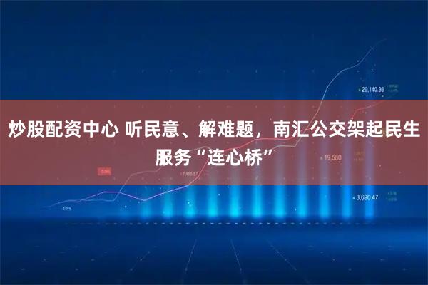 炒股配资中心 听民意、解难题，南汇公交架起民生服务“连心桥”