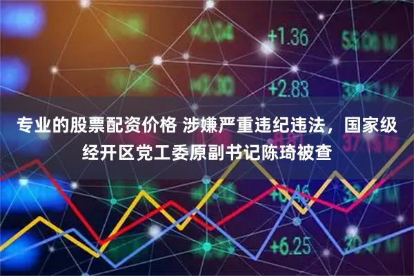 专业的股票配资价格 涉嫌严重违纪违法，国家级经开区党工委原副书记陈琦被查