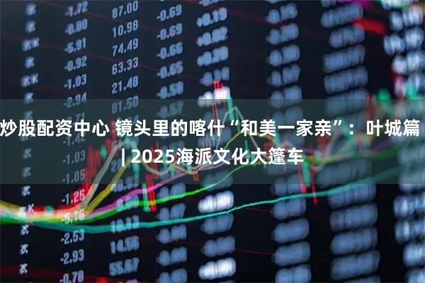 炒股配资中心 镜头里的喀什“和美一家亲”：叶城篇 | 2025海派文化大篷车