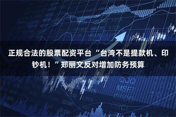 正规合法的股票配资平台 “台湾不是提款机、印钞机！”郑丽文反对增加防务预算