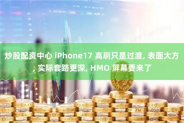 炒股配资中心 iPhone17 高刷只是过渡, 表面大方, 实际套路更深, HMO 屏幕要来了