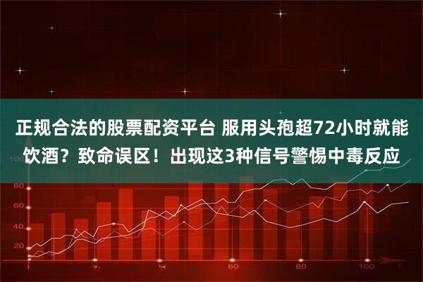 正规合法的股票配资平台 服用头孢超72小时就能饮酒？致命误区！出现这3种信号警惕中毒反应