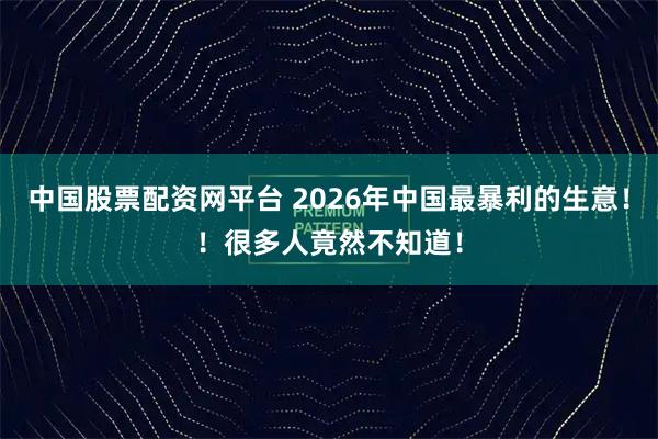 中国股票配资网平台 2026年中国最暴利的生意！！很多人竟然不知道！