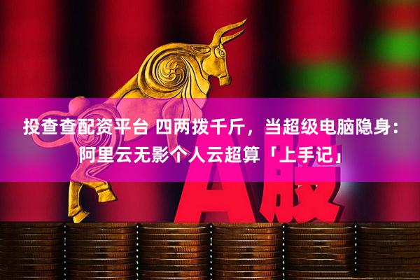 投查查配资平台 四两拨千斤，当超级电脑隐身：阿里云无影个人云超算「上手记」