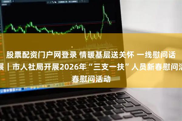 股票配资门户网登录 情暖基层送关怀 一线慰问话发展｜市人社局开展2026年“三支一扶”人员新春慰问活动