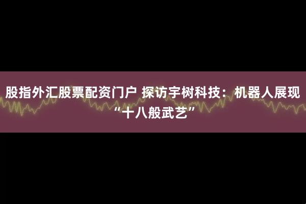 股指外汇股票配资门户 探访宇树科技：机器人展现“十八般武艺”