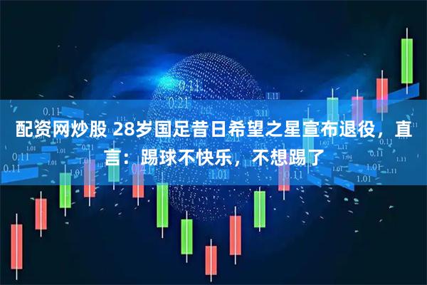 配资网炒股 28岁国足昔日希望之星宣布退役，直言：踢球不快乐，不想踢了